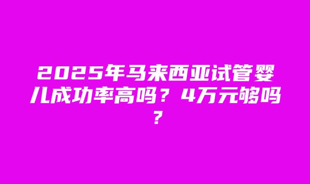 2025年马来西亚试管婴儿成功率高吗？4万元够吗？