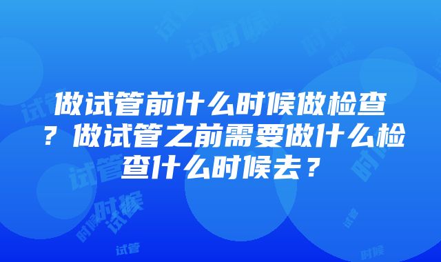 做试管前什么时候做检查？做试管之前需要做什么检查什么时候去？