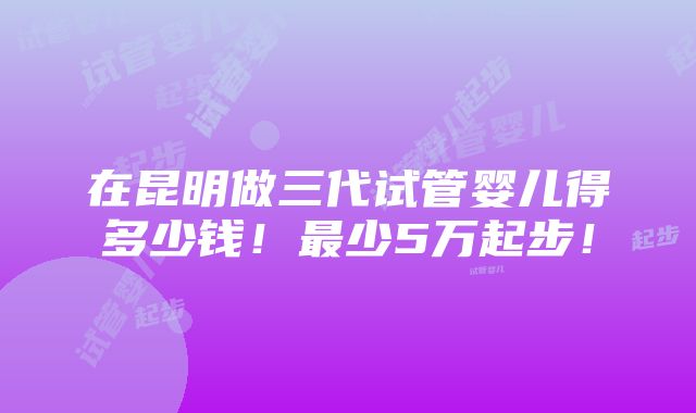 在昆明做三代试管婴儿得多少钱！最少5万起步！