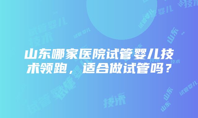 山东哪家医院试管婴儿技术领跑，适合做试管吗？