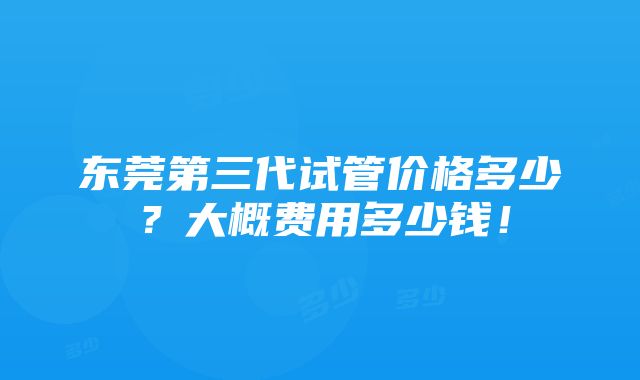 东莞第三代试管价格多少？大概费用多少钱！