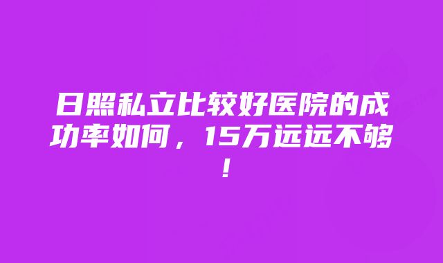 日照私立比较好医院的成功率如何，15万远远不够！