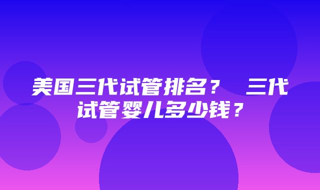 美国三代试管排名？ 三代试管婴儿多少钱？