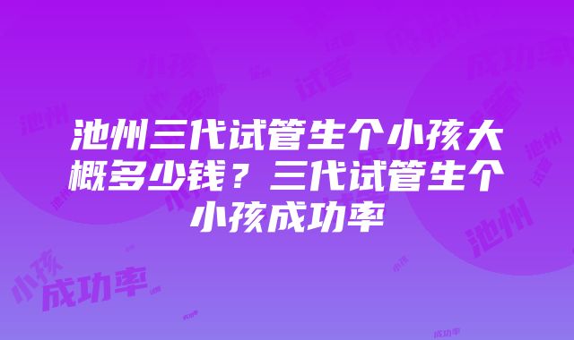 池州三代试管生个小孩大概多少钱？三代试管生个小孩成功率