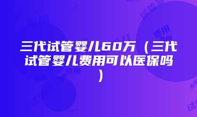 三代试管婴儿60万（三代试管婴儿费用可以医保吗）