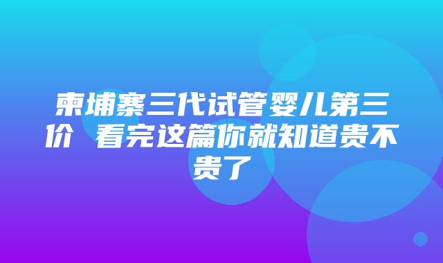 柬埔寨三代试管婴儿第三价 看完这篇你就知道贵不贵了