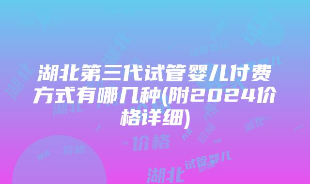 湖北第三代试管婴儿付费方式有哪几种(附2024价格详细)