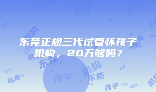 东莞正规三代试管怀孩子机构，20万够吗？