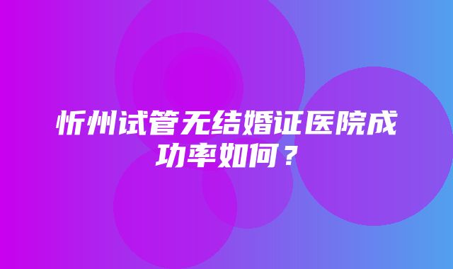 忻州试管无结婚证医院成功率如何？