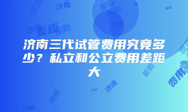 济南三代试管费用究竟多少？私立和公立费用差距大