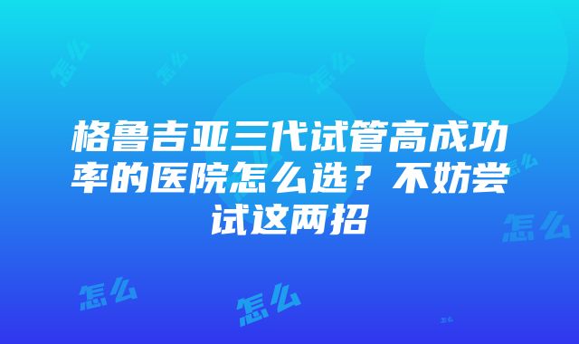 格鲁吉亚三代试管高成功率的医院怎么选？不妨尝试这两招