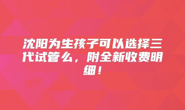 沈阳为生孩子可以选择三代试管么，附全新收费明细！