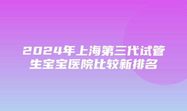 2024年上海第三代试管生宝宝医院比较新排名