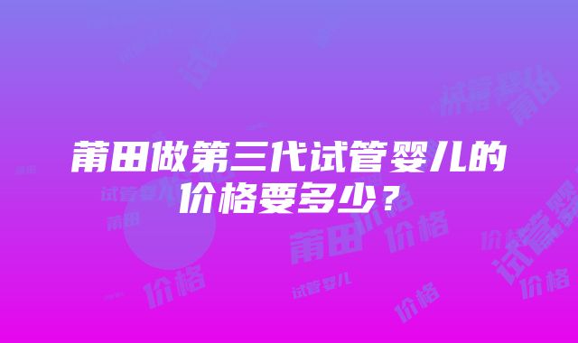 莆田做第三代试管婴儿的价格要多少？