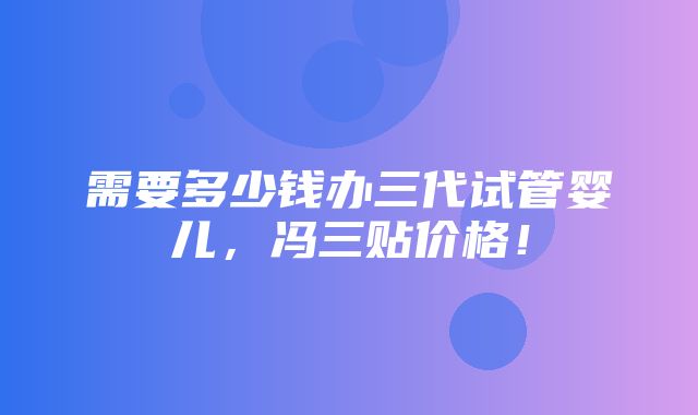 需要多少钱办三代试管婴儿，冯三贴价格！