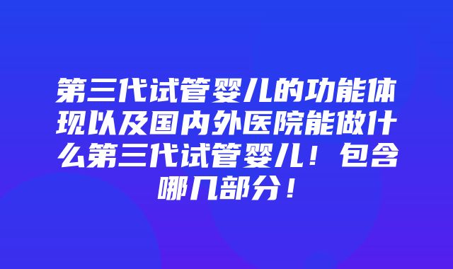 第三代试管婴儿的功能体现以及国内外医院能做什么第三代试管婴儿！包含哪几部分！