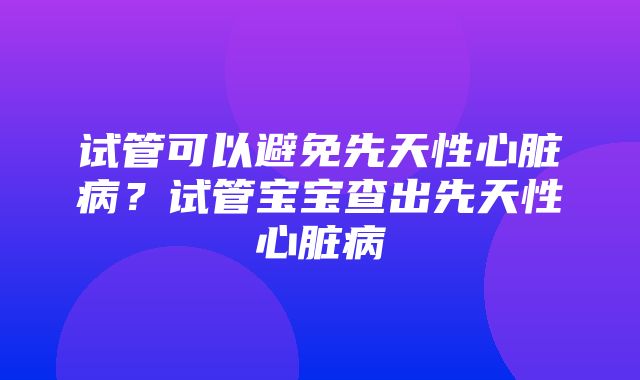 试管可以避免先天性心脏病？试管宝宝查出先天性心脏病