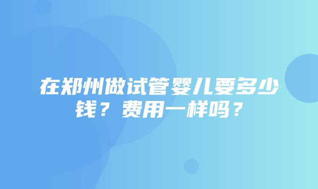 在郑州做试管婴儿要多少钱？费用一样吗？