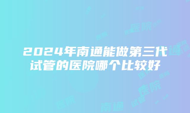 2024年南通能做第三代试管的医院哪个比较好