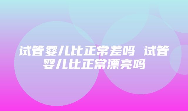 试管婴儿比正常差吗 试管婴儿比正常漂亮吗