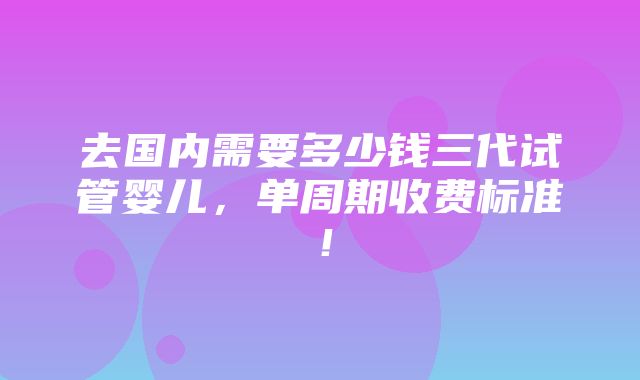 去国内需要多少钱三代试管婴儿，单周期收费标准！