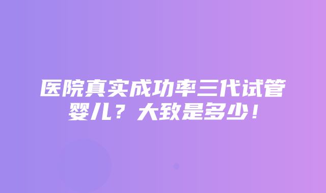 医院真实成功率三代试管婴儿？大致是多少！