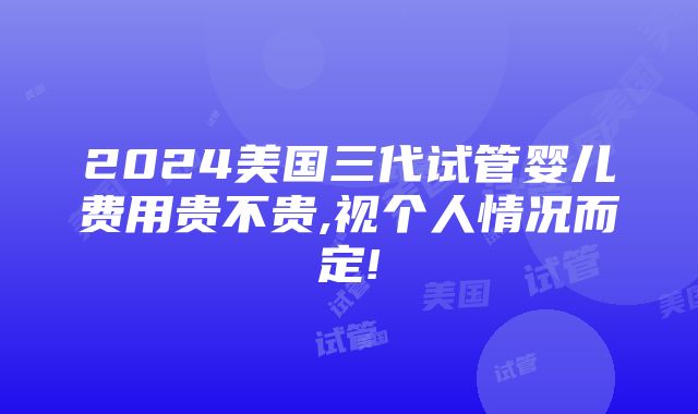 2024美国三代试管婴儿费用贵不贵,视个人情况而定!