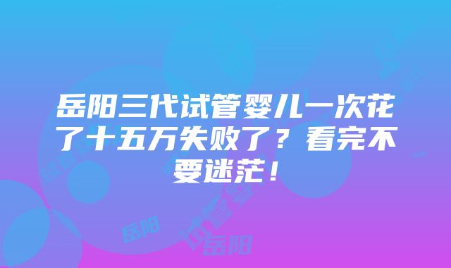 岳阳三代试管婴儿一次花了十五万失败了？看完不要迷茫！