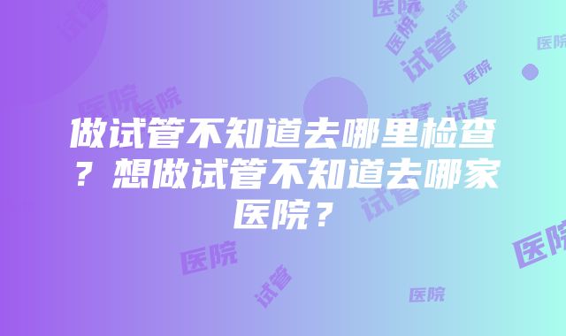 做试管不知道去哪里检查？想做试管不知道去哪家医院？