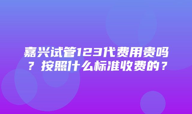 嘉兴试管123代费用贵吗？按照什么标准收费的？