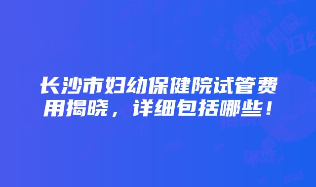 长沙市妇幼保健院试管费用揭晓，详细包括哪些！