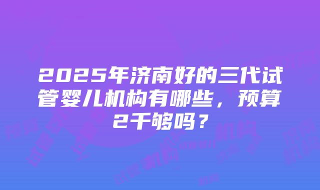 2025年济南好的三代试管婴儿机构有哪些，预算2千够吗？