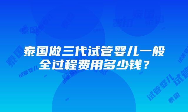 泰国做三代试管婴儿一般全过程费用多少钱？