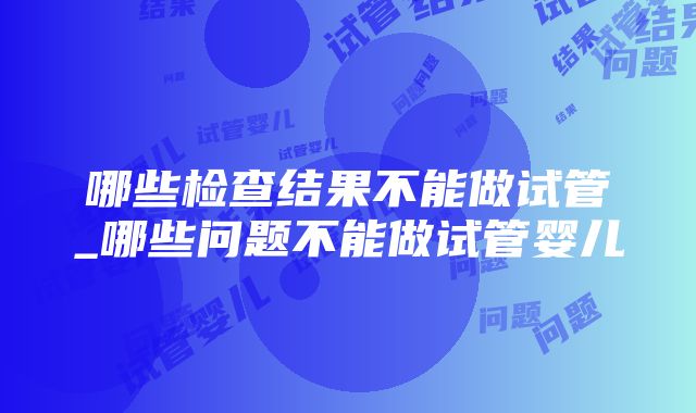 哪些检查结果不能做试管_哪些问题不能做试管婴儿