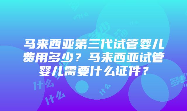 马来西亚第三代试管婴儿费用多少？马来西亚试管婴儿需要什么证件？