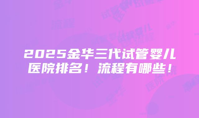 2025金华三代试管婴儿医院排名！流程有哪些！