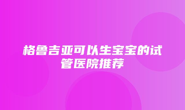 格鲁吉亚可以生宝宝的试管医院推荐