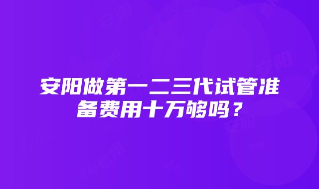 安阳做第一二三代试管准备费用十万够吗？