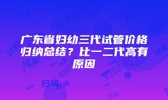 广东省妇幼三代试管价格归纳总结？比一二代高有原因