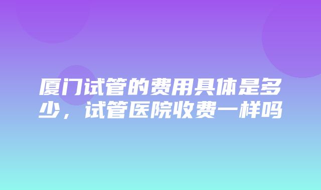 厦门试管的费用具体是多少，试管医院收费一样吗