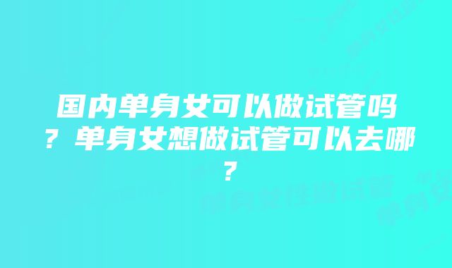 国内单身女可以做试管吗？单身女想做试管可以去哪？