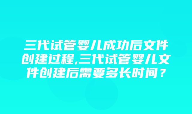 三代试管婴儿成功后文件创建过程,三代试管婴儿文件创建后需要多长时间？