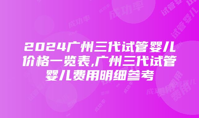 2024广州三代试管婴儿价格一览表,广州三代试管婴儿费用明细参考