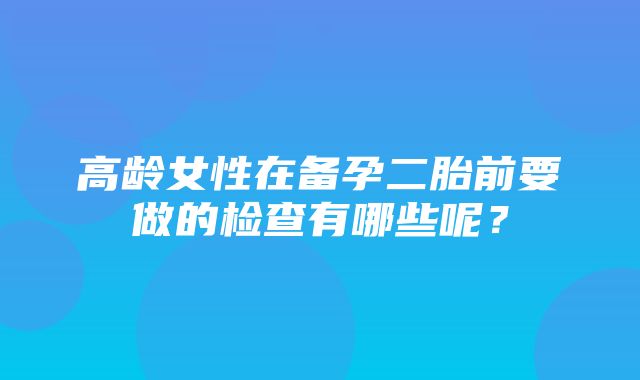 高龄女性在备孕二胎前要做的检查有哪些呢？