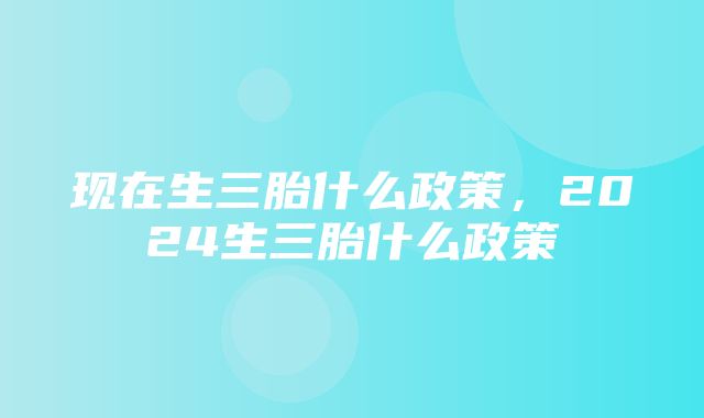 现在生三胎什么政策，2024生三胎什么政策