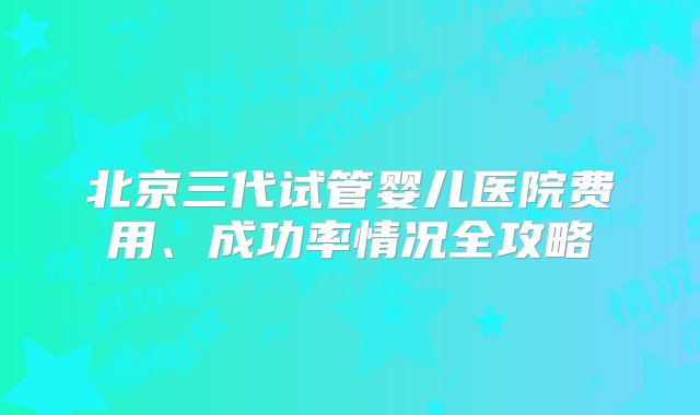 北京三代试管婴儿医院费用、成功率情况全攻略