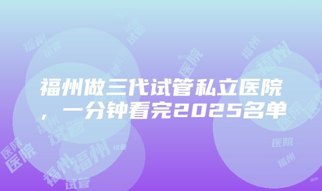 福州做三代试管私立医院，一分钟看完2025名单