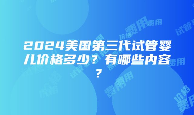 2024美国第三代试管婴儿价格多少？有哪些内容？