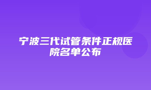 宁波三代试管条件正规医院名单公布