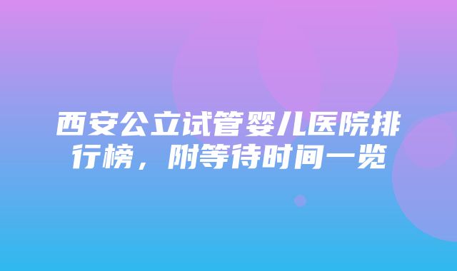 西安公立试管婴儿医院排行榜，附等待时间一览